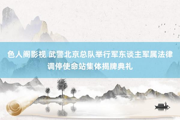 色人阁影视 武警北京总队举行军东谈主军属法律调停使命站集体揭牌典礼