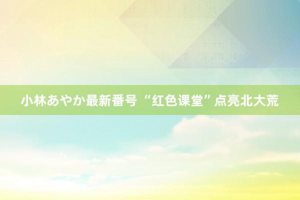 小林あやか最新番号 “红色课堂”点亮北大荒