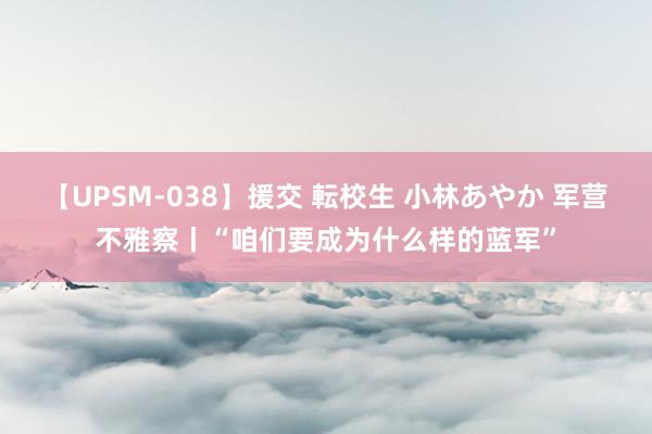 【UPSM-038】援交 転校生 小林あやか 军营不雅察丨“咱们要成为什么样的蓝军”