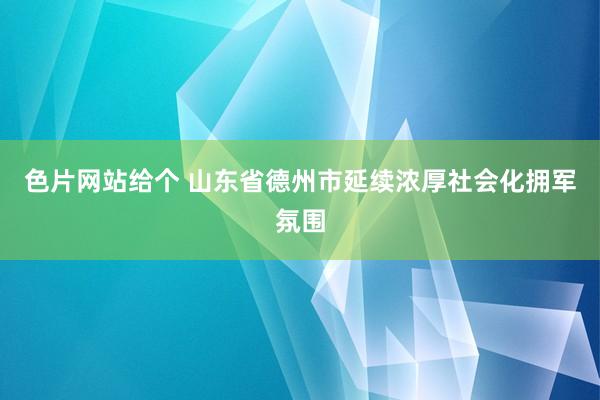 色片网站给个 山东省德州市延续浓厚社会化拥军氛围