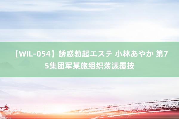 【WIL-054】誘惑勃起エステ 小林あやか 第75集团军某旅组织荡漾覆按