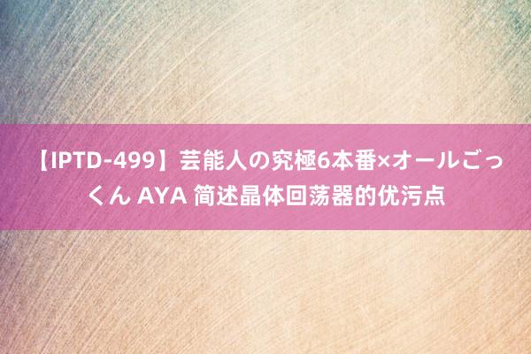 【IPTD-499】芸能人の究極6本番×オールごっくん AYA 简述晶体回荡器的优污点