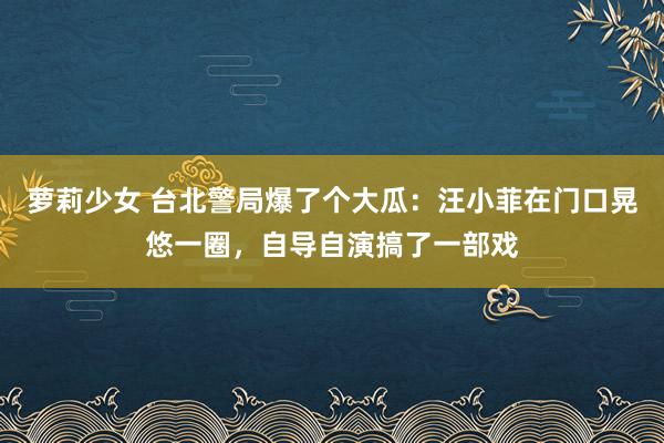 萝莉少女 台北警局爆了个大瓜：汪小菲在门口晃悠一圈，自导自演搞了一部戏