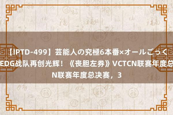 【IPTD-499】芸能人の究極6本番×オールごっくん AYA EDG战队再创光辉！《丧胆左券》VCTCN联赛年度总决赛，3