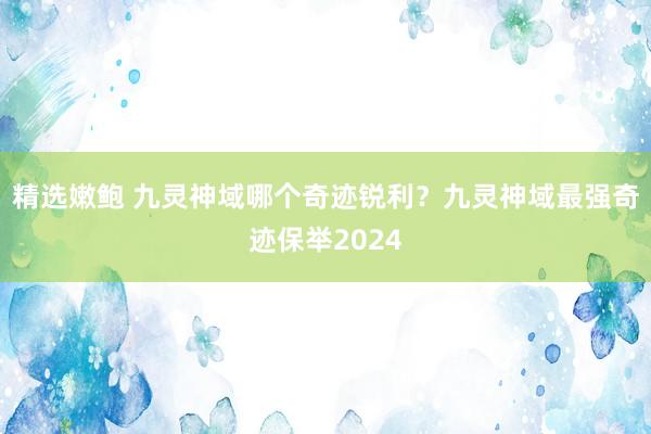 精选嫩鲍 九灵神域哪个奇迹锐利？九灵神域最强奇迹保举2024