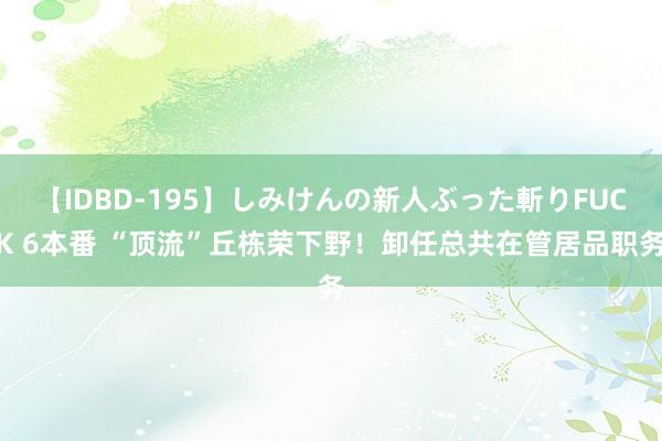 【IDBD-195】しみけんの新人ぶった斬りFUCK 6本番 “顶流”丘栋荣下野！卸任总共在管居品职务