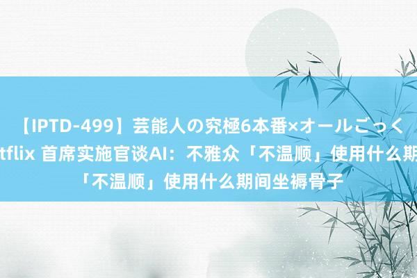 【IPTD-499】芸能人の究極6本番×オールごっくん AYA Netflix 首席实施官谈AI：不雅众「不温顺」使用什么期间坐褥骨子