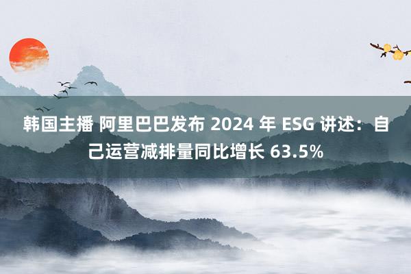 韩国主播 阿里巴巴发布 2024 年 ESG 讲述：自己运营减排量同比增长 63.5%