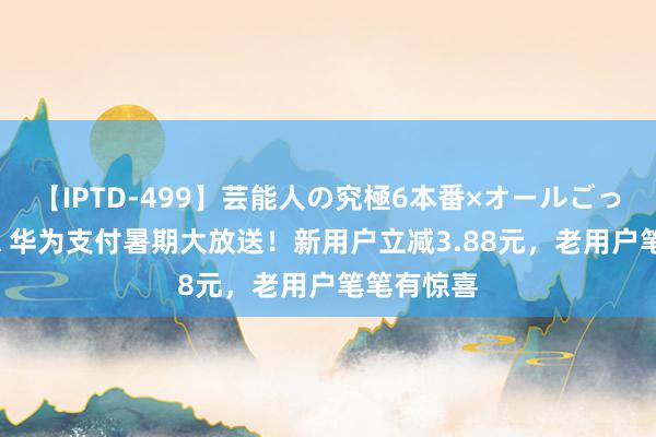 【IPTD-499】芸能人の究極6本番×オールごっくん AYA 华为支付暑期大放送！新用户立减3.88元，老用户笔笔有惊喜