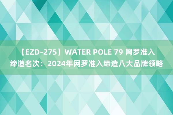 【EZD-275】WATER POLE 79 网罗准入缔造名次：2024年网罗准入缔造八大品牌领略