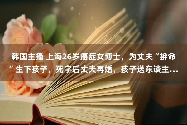 韩国主播 上海26岁癌症女博士，为丈夫“拚命”生下孩子，死字后丈夫再婚，孩子送东谈主…