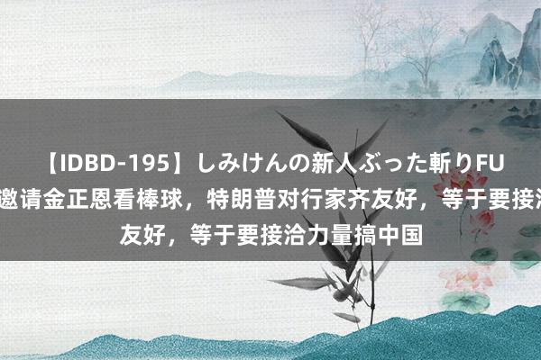 【IDBD-195】しみけんの新人ぶった斬りFUCK 6本番 思邀请金正恩看棒球，特朗普对行家齐友好，等于要接洽力量搞中国