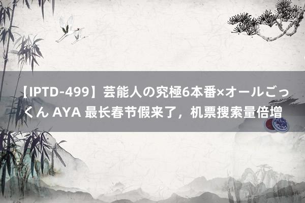 【IPTD-499】芸能人の究極6本番×オールごっくん AYA 最长春节假来了，机票搜索量倍增