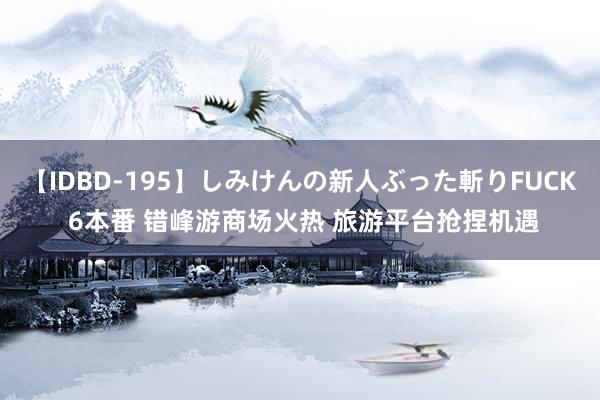 【IDBD-195】しみけんの新人ぶった斬りFUCK 6本番 错峰游商场火热 旅游平台抢捏机遇