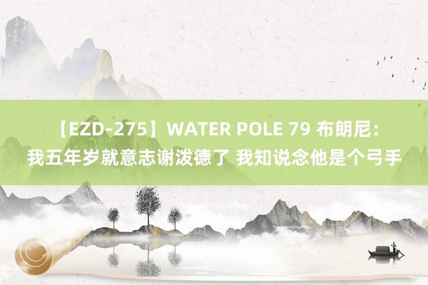 【EZD-275】WATER POLE 79 布朗尼：我五年岁就意志谢泼德了 我知说念他是个弓手