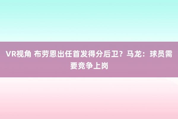 VR视角 布劳恩出任首发得分后卫？马龙：球员需要竞争上岗