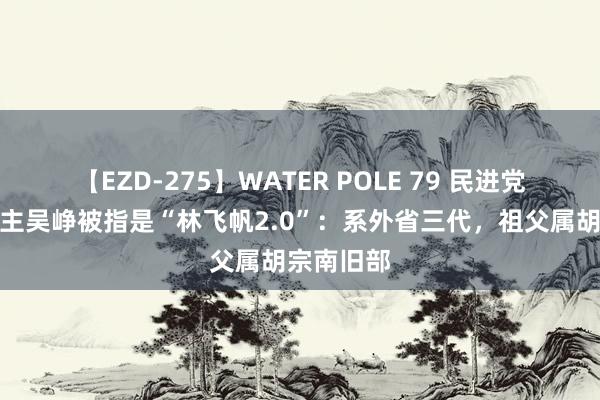 【EZD-275】WATER POLE 79 民进党发言东谈主吴峥被指是“林飞帆2.0”：系外省三代，祖父属胡宗南旧部