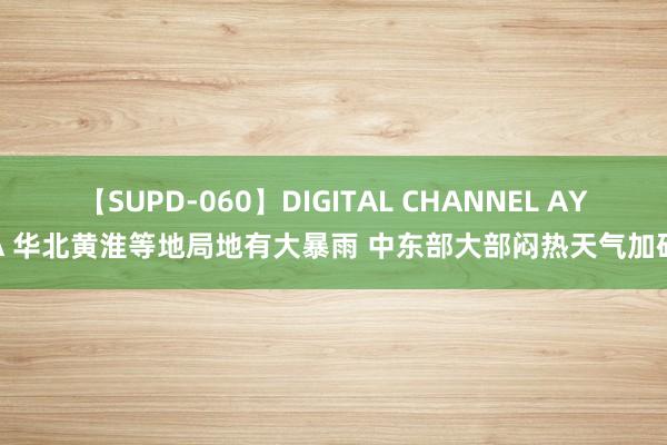 【SUPD-060】DIGITAL CHANNEL AYA 华北黄淮等地局地有大暴雨 中东部大部闷热天气加码