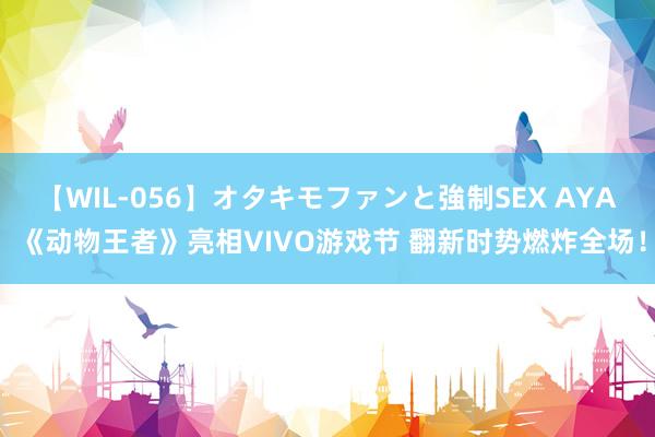 【WIL-056】オタキモファンと強制SEX AYA 《动物王者》亮相VIVO游戏节 翻新时势燃炸全场！