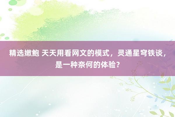 精选嫩鲍 天天用看网文的模式，灵通星穹铁谈，是一种奈何的体验？