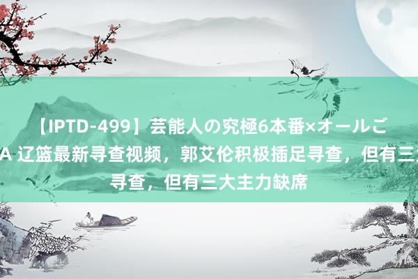 【IPTD-499】芸能人の究極6本番×オールごっくん AYA 辽篮最新寻查视频，郭艾伦积极插足寻查，但有三大主力缺席