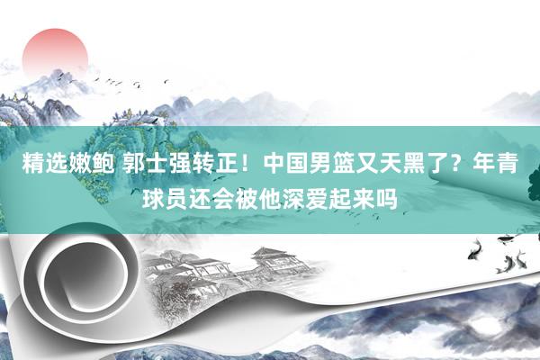 精选嫩鲍 郭士强转正！中国男篮又天黑了？年青球员还会被他深爱起来吗