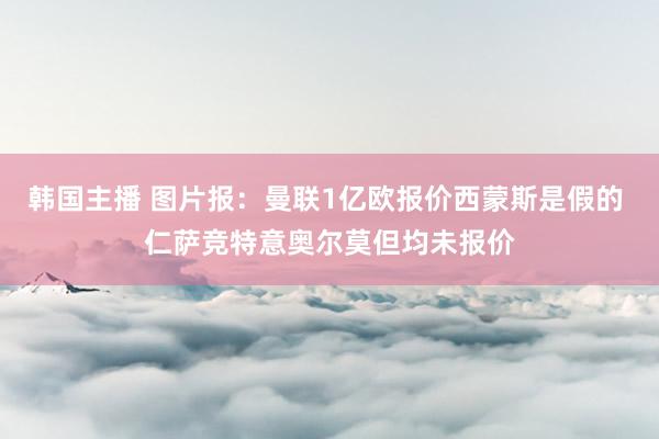 韩国主播 图片报：曼联1亿欧报价西蒙斯是假的 仁萨竞特意奥尔莫但均未报价