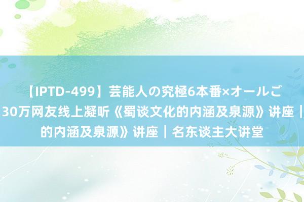 【IPTD-499】芸能人の究極6本番×オールごっくん AYA 超130万网友线上凝听《蜀谈文化的内涵及泉源》讲座｜名东谈主大讲堂