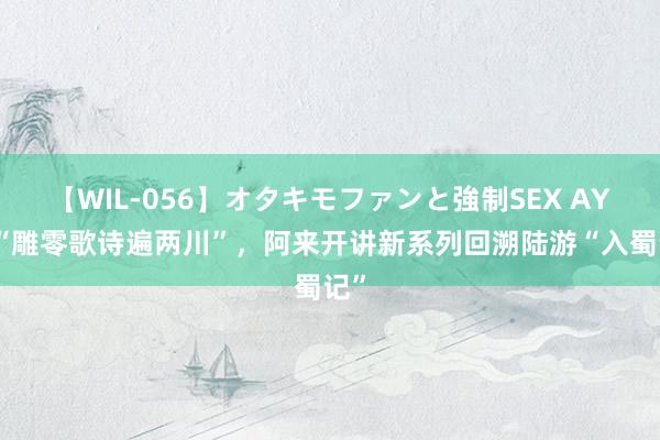 【WIL-056】オタキモファンと強制SEX AYA “雕零歌诗遍两川”，阿来开讲新系列回溯陆游“入蜀记”