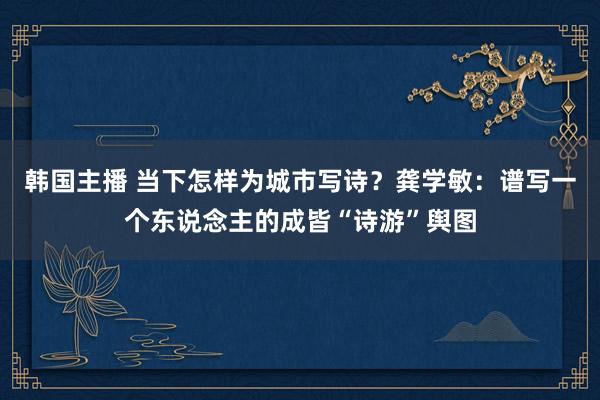 韩国主播 当下怎样为城市写诗？龚学敏：谱写一个东说念主的成皆“诗游”舆图