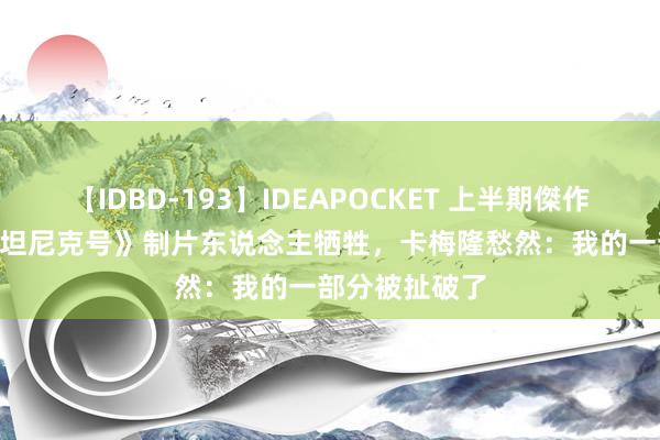 【IDBD-193】IDEAPOCKET 上半期傑作集2009 《泰坦尼克号》制片东说念主牺牲，卡梅隆愁然：我的一部分被扯破了