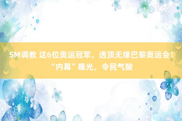 SM调教 这6位奥运冠军，透顶无缘巴黎奥运会！“内幕”曝光，令民气酸