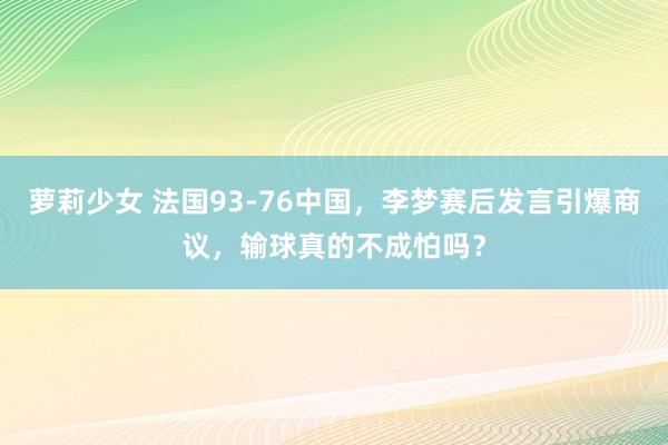 萝莉少女 法国93-76中国，李梦赛后发言引爆商议，输球真的不成怕吗？