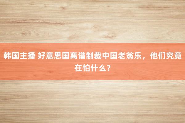 韩国主播 好意思国离谱制裁中国老翁乐，他们究竟在怕什么？