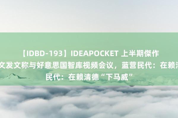 【IDBD-193】IDEAPOCKET 上半期傑作集2009 蔡英文发文称与好意思国智库视频会议，蓝营民代：在赖清德“下马威”