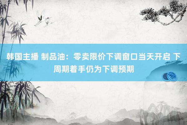 韩国主播 制品油：零卖限价下调窗口当天开启 下周期着手仍为下调预期