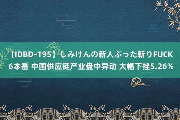 【IDBD-195】しみけんの新人ぶった斬りFUCK 6本番 中国供应链产业盘中异动 大幅下挫5.26%