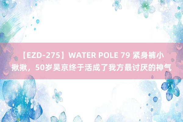 【EZD-275】WATER POLE 79 紧身裤小揪揪，50岁吴京终于活成了我方最讨厌的神气