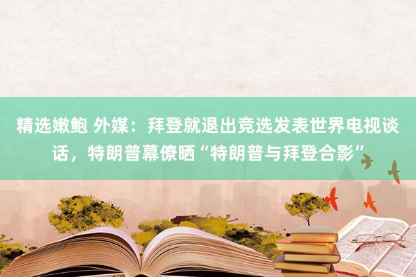 精选嫩鲍 外媒：拜登就退出竞选发表世界电视谈话，特朗普幕僚晒“特朗普与拜登合影”