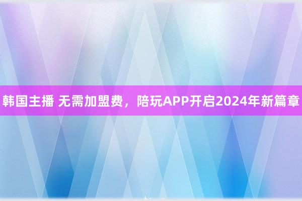 韩国主播 无需加盟费，陪玩APP开启2024年新篇章