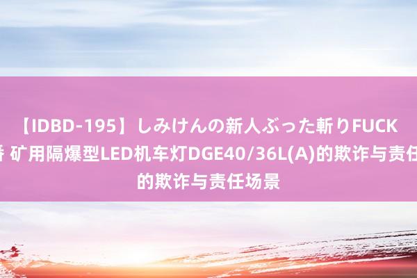 【IDBD-195】しみけんの新人ぶった斬りFUCK 6本番 矿用隔爆型LED机车灯DGE40/36L(A)的欺诈与责任场景