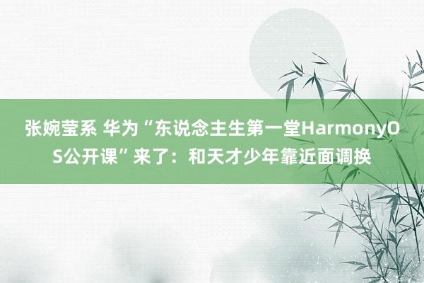 张婉莹系 华为“东说念主生第一堂HarmonyOS公开课”来了：和天才少年靠近面调换