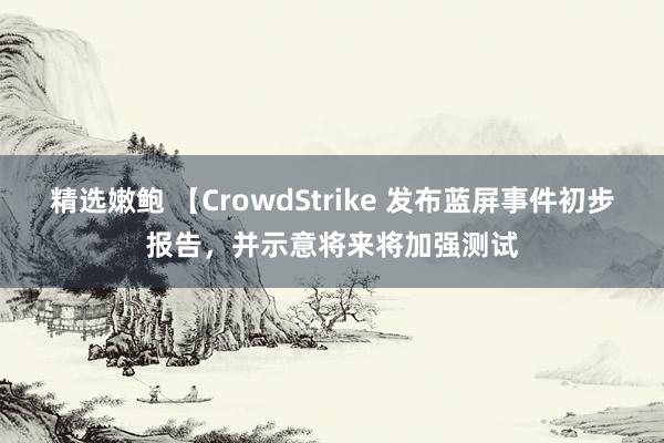 精选嫩鲍 【CrowdStrike 发布蓝屏事件初步报告，并示意将来将加强测试