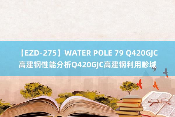 【EZD-275】WATER POLE 79 Q420GJC高建钢性能分析Q420GJC高建钢利用畛域