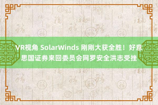 VR视角 SolarWinds 刚刚大获全胜！好意思国证券来回委员会网罗安全洪志受挫