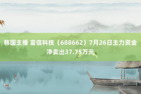 韩国主播 富信科技（688662）7月26日主力资金净卖出37.75万元