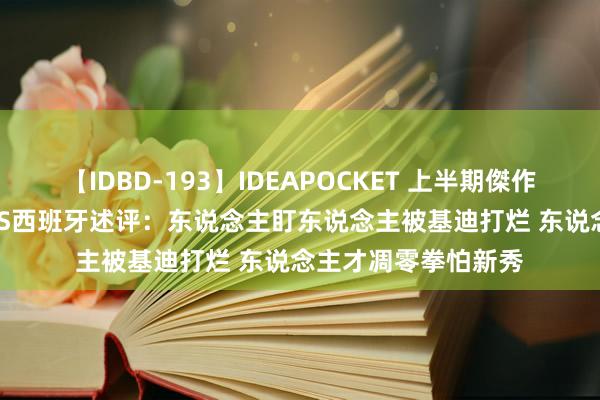 【IDBD-193】IDEAPOCKET 上半期傑作集2009 澳大利亚VS西班牙述评：东说念主盯东说念主被基迪打烂 东说念主才凋零拳怕新秀