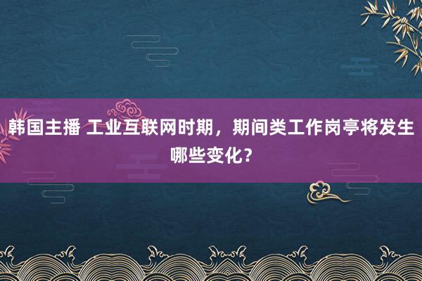 韩国主播 工业互联网时期，期间类工作岗亭将发生哪些变化？