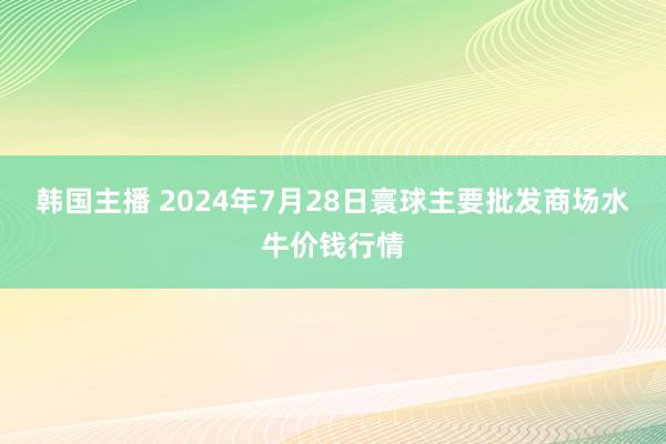 韩国主播 2024年7月28日寰球主要批发商场水牛价钱行情