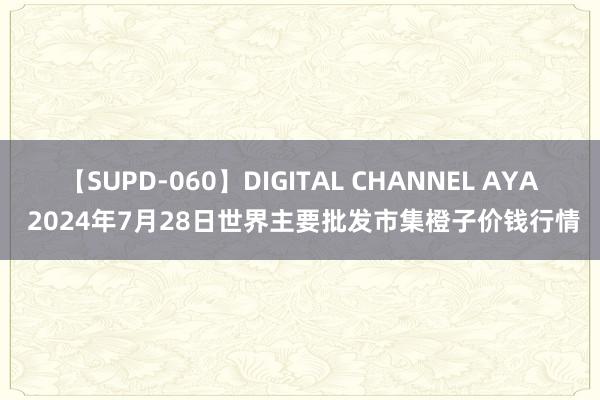 【SUPD-060】DIGITAL CHANNEL AYA 2024年7月28日世界主要批发市集橙子价钱行情